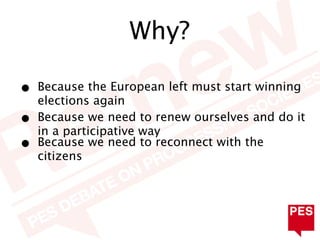 Why?

•   Because the European left must start winning
    elections again
•   Because we need to renew ourselves and do it
    in a participative way
•   Because we need to reconnect with the
    citizens
 