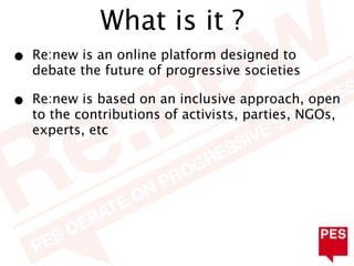 What is it ?
•   Re:new is an online platform designed to
    debate the future of progressive societies

•   Re:new is based on an inclusive approach, open
    to the contributions of activists, parties, NGOs,
    experts, etc
 