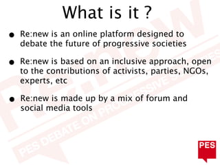 What is it ?
•   Re:new is an online platform designed to
    debate the future of progressive societies

•   Re:new is based on an inclusive approach, open
    to the contributions of activists, parties, NGOs,
    experts, etc

•   Re:new is made up by a mix of forum and
    social media tools
 