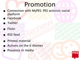 Promotion
•   Connection with MyPES: PES activists social
    platform
•   Facebook
•   Twitter

•   Flickr

•   RSS feed

•   Printed material
•   Actions on the 6 themes
•   Presence in media
 