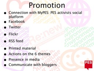 Promotion
•   Connection with MyPES: PES activists social
    platform
•   Facebook
•   Twitter

•   Flickr

•   RSS feed

•   Printed material
•   Actions on the 6 themes
•   Presence in media
•   Communicate with bloggers
 