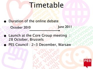 Timetable

•   Duration of the online debate
     October 2010               June 2011

•   Launch at the Core Group meeting :
    28 October, Brussels
•   PES Council : 2-3 December, Warsaw
 
