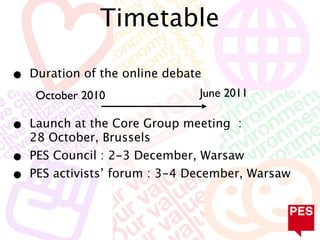 Timetable

•   Duration of the online debate
     October 2010               June 2011

•   Launch at the Core Group meeting :
    28 October, Brussels
•   PES Council : 2-3 December, Warsaw
•   PES activists’ forum : 3-4 December, Warsaw
 