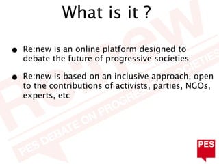 What is it ?

•   Re:new is an online platform designed to
    debate the future of progressive societies

•   Re:new is based on an inclusive approach, open
    to the contributions of activists, parties, NGOs,
    experts, etc
 