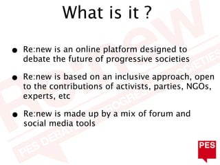 What is it ?

•   Re:new is an online platform designed to
    debate the future of progressive societies

•   Re:new is based on an inclusive approach, open
    to the contributions of activists, parties, NGOs,
    experts, etc

•   Re:new is made up by a mix of forum and
    social media tools
 