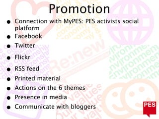 Promotion
•   Connection with MyPES: PES activists social
    platform
•   Facebook
•   Twitter

•   Flickr

•   RSS feed
•   Printed material
•   Actions on the 6 themes
•   Presence in media
•   Communicate with bloggers
 