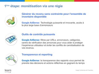 1ère étape: monétisation via une régie

           Générer du revenu sans contrainte pour l’ensemble de
           inventaire disponible

           Google AdSense: Technologie puissante et innovante, accès à
           la plus large base d’annonceurs



           Outils de contrôle puissants

           Google AdSense: filtres par URLs, annonceurs, catégories,
           centre de vérification des annonces pour vous aider à protéger
           l’expérience utilisateur et éviter les conflits de cannibalisation de
           vos revenus.


           Transparence et reporting

           Google AdSense: la transparence des rapports vous permet de
           prendre des décisions et actions réfléchies en gagnant du temps


                                                                      Google Confidential and Proprietary

                                                                                x
 