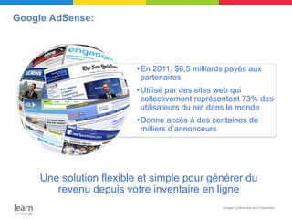 Google AdSense:




                         • En 2011, $6,5 milliards payés aux
                           partenaires
                         • Utilisé par des sites web qui
                           collectivement représentent 73% des
                           utilisateurs du net dans le monde
                         • Donne accès à des centaines de
                           milliers d’annonceurs




     Une solution flexible et simple pour générer du
        revenu depuis votre inventaire en ligne
                                                 Google Confidential and Proprietary
 