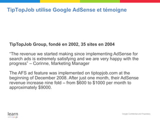 TipTopJob utilise Google AdSense et témoigne




TipTopJob Group, fondé en 2002, 35 sites en 2004

“The revenue we started making since implementing AdSense for
search ads is extremely satisfying and we are very happy with the
progress” – Corinne, Marketing Manager

The AFS ad feature was implemented on tiptopjob.com at the
beginning of December 2008. After just one month, their AdSense
revenue increase nine fold – from $600 to $1000 per month to
approximately $9000.




                                                        Google Confidential and Proprietary
 