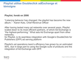 Playlist utilise Doubleclick adExchange et
témoigne


Playlist, fondé en 2006

“Listening behavior has changed; the playlist has become the new
album,” - Karen Katz, Chief Revenue Officer

After having tested many ad networks over several years, Playlist
scaled down to its most efficient partners, of which Ad Exchange is
“the highest-performing.” What sets Ad Exchange apart from other
networks,
for Playlist, is its seamless integration with Google’s DoubleClick for
Publishers (DFP) ad serving platform

Playlist’s ad operations team’s efficiency has grown by an estimated
50%, due in large part to using the Google suite of products and the
integration of Ad Exchange with DFP.


                                                            Google Confidential and Proprietary
 