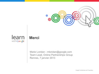 Merci


Marie Loridan - mloridan@google.com
Team Lead, Online Partnerships Group
Rennes, 7 janvier 2013



                                       Google Confidential and Proprietary
 
