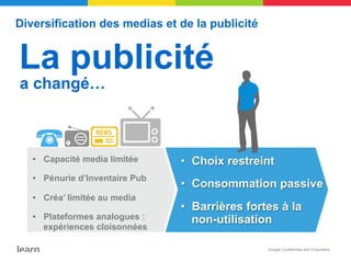 Diversification des medias et de la publicité


La publicité
a changé…



      •  Capacité media limitée     •  Choix restreint
      •  Pénurie d’Inventaire Pub
                                    •  Consommation passive
      •  Créa’ limitée au media
                                    •  Barrières fortes à la
      •  Plateformes analogues :       non-utilisation
         expériences cloisonnées

                                                     Google Confidential and Proprietary
 4   Google confidential
 