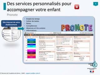 6
© Rectorat de l’académie de Reims – DANE - support-ent@ac-reims.fr
• Emploi du temps
• Cahier de textes
• Notes
• Compétences
• Absences et Vie scolaire
• Informations
Des services personnalisés pour
accompagner votre enfant
Pronote
Site Internet de votre
établissement
 