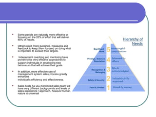    Some people are naturally more effective at
    focusing on the 20% of effort that will deliver
    80% of results.

   Others need more guidance, measures and
    feedback to keep them focused on doing what
    is important to exceed their targets.

    Independent coaching and mentoring have
    proven to be very effective approaches to
    support individuals in developing new
    behaviours that will achieve their goals.

   In addition, more effective use of
    management system sales process greatly
    enhances
    individual’s efficiency and effectiveness.

   Sales Skills As you mentioned sales team will
    have very different backgrounds and levels of
    sales experience / approach, however human
    nature is universal
 