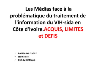 Les Médias face à la
problématique du traitement de
l'information du VIH-sida en
Côte d'Ivoire.ACQUIS, LIMITES
et DEFIS
• BAMBA YOUSSOUF
• Journaliste
• PCA du REPMASCI
 