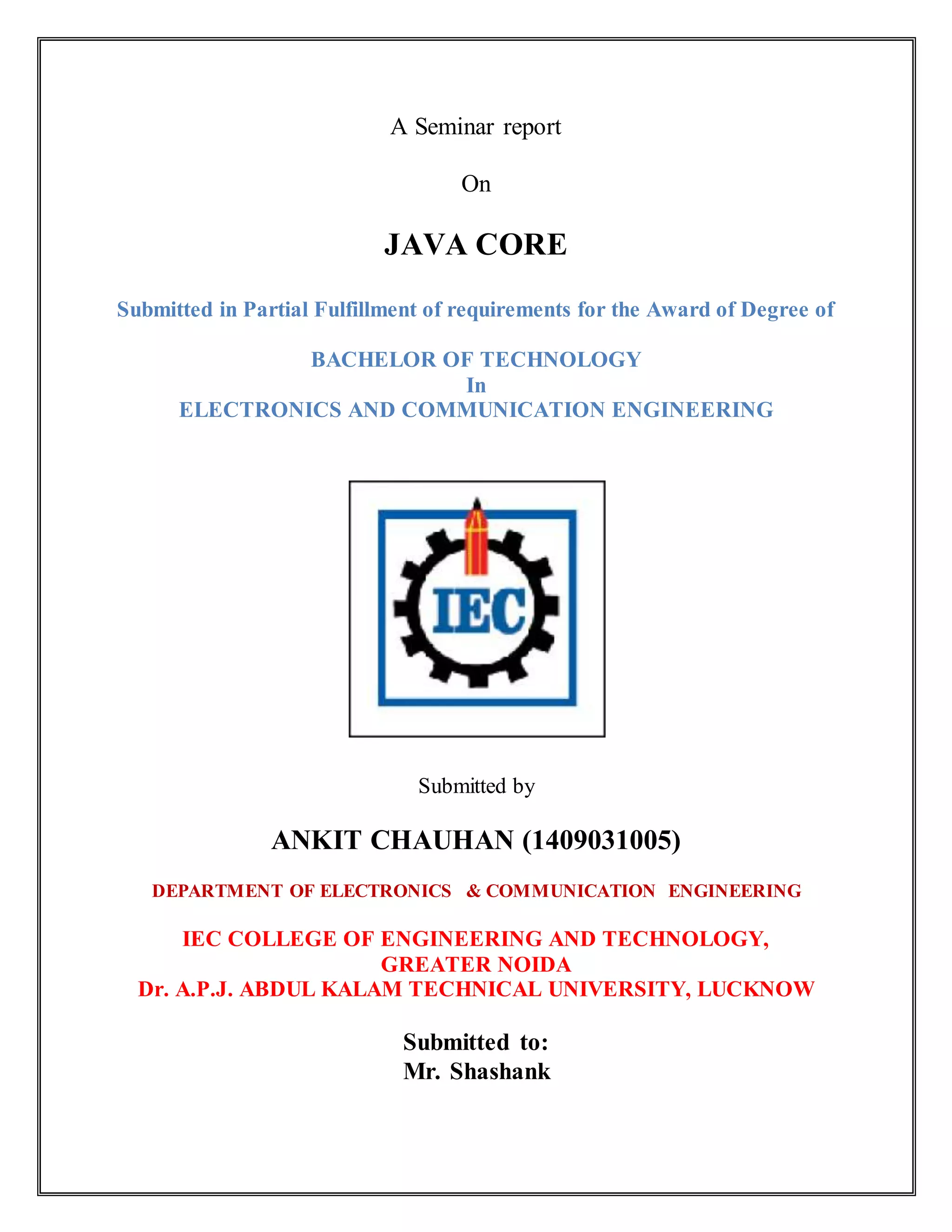 A Seminar report
On
JAVA CORE
Submitted in Partial Fulfillment of requirements for the Award of Degree of
BACHELOR OF TECHNOLOGY
In
ELECTRONICS AND COMMUNICATION ENGINEERING
Submitted by
ANKIT CHAUHAN (1409031005)
DEPARTMENT OF ELECTRONICS & COMMUNICATION ENGINEERING
IEC COLLEGE OF ENGINEERING AND TECHNOLOGY,
GREATER NOIDA
Dr. A.P.J. ABDUL KALAM TECHNICAL UNIVERSITY, LUCKNOW
Submitted to:
Mr. Shashank
 