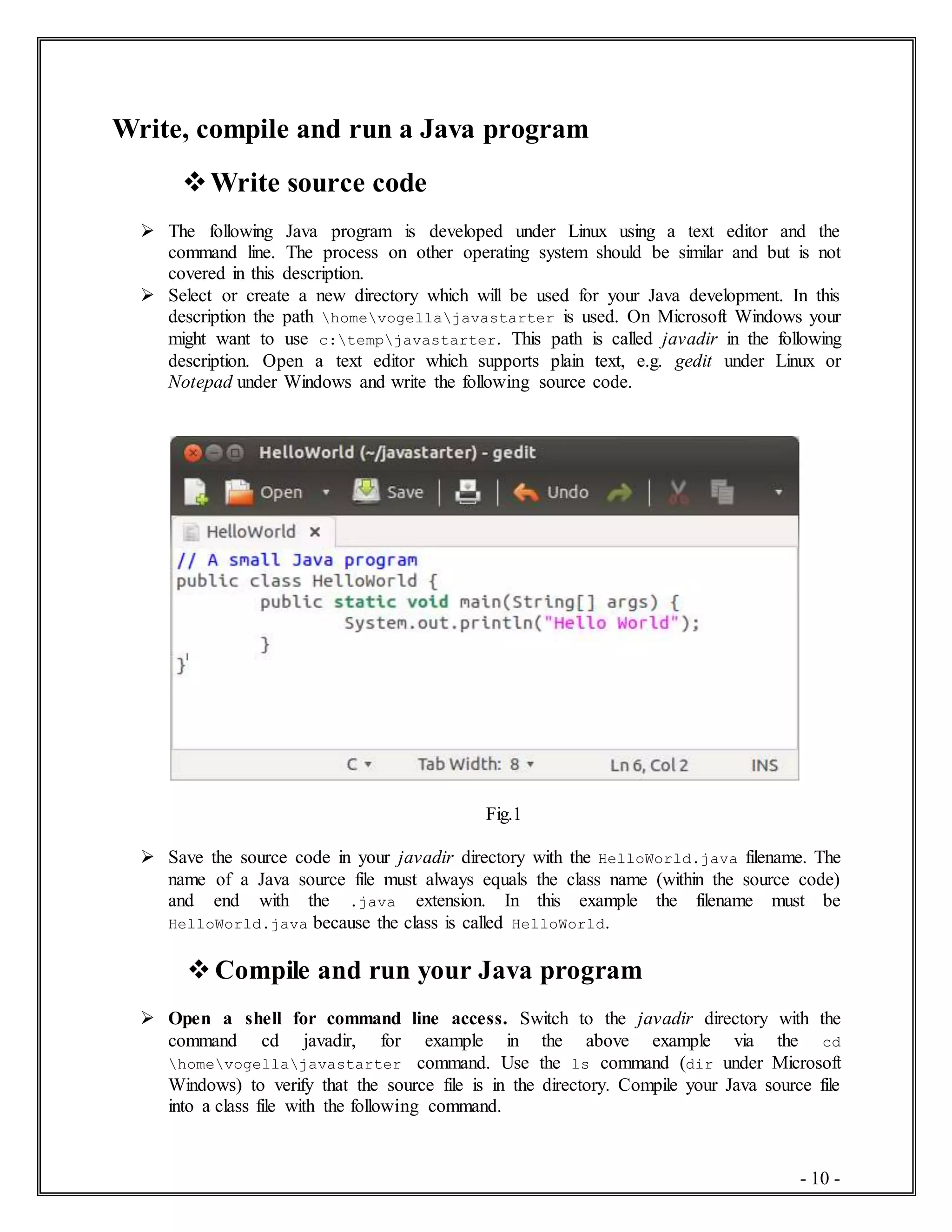 - 10 -
Write, compile and run a Java program
Write source code
 The following Java program is developed under Linux using a text editor and the
command line. The process on other operating system should be similar and but is not
covered in this description.
 Select or create a new directory which will be used for your Java development. In this
description the path homevogellajavastarter is used. On Microsoft Windows your
might want to use c:tempjavastarter. This path is called javadir in the following
description. Open a text editor which supports plain text, e.g. gedit under Linux or
Notepad under Windows and write the following source code.
Fig.1
 Save the source code in your javadir directory with the HelloWorld.java filename. The
name of a Java source file must always equals the class name (within the source code)
and end with the .java extension. In this example the filename must be
HelloWorld.java because the class is called HelloWorld.
 Compile and run your Java program
 Open a shell for command line access. Switch to the javadir directory with the
command cd javadir, for example in the above example via the cd
homevogellajavastarter command. Use the ls command (dir under Microsoft
Windows) to verify that the source file is in the directory. Compile your Java source file
into a class file with the following command.
 
