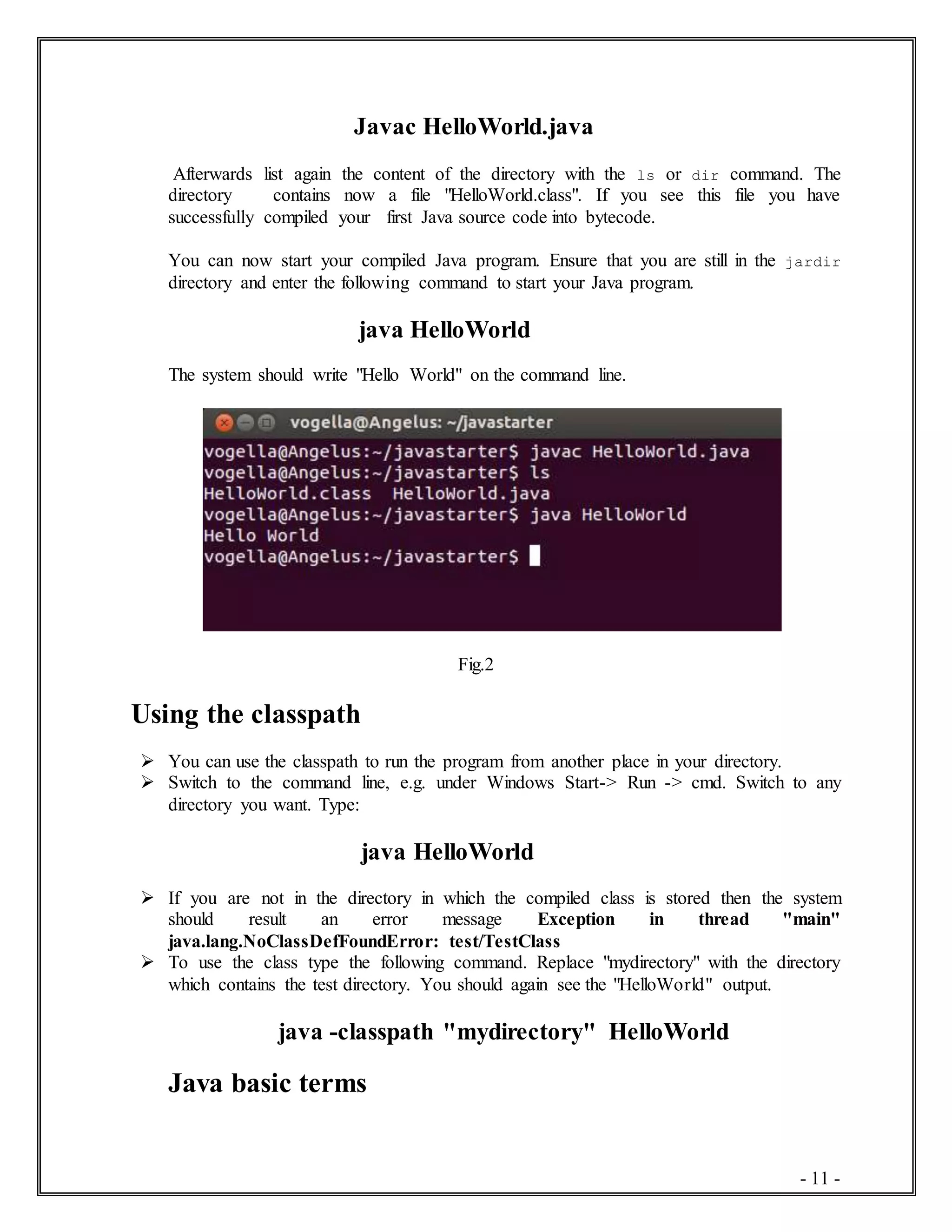 - 11 -
Javac HelloWorld.java
Afterwards list again the content of the directory with the ls or dir command. The
directory contains now a file "HelloWorld.class". If you see this file you have
successfully compiled your first Java source code into bytecode.
You can now start your compiled Java program. Ensure that you are still in the jardir
directory and enter the following command to start your Java program.
java HelloWorld
The system should write "Hello World" on the command line.
Fig.2
Using the classpath
 You can use the classpath to run the program from another place in your directory.
 Switch to the command line, e.g. under Windows Start-> Run -> cmd. Switch to any
directory you want. Type:
java HelloWorld
 If you are not in the directory in which the compiled class is stored then the system
should result an error message Exception in thread "main"
java.lang.NoClassDefFoundError: test/TestClass
 To use the class type the following command. Replace "mydirectory" with the directory
which contains the test directory. You should again see the "HelloWorld" output.
java -classpath "mydirectory" HelloWorld
Java basic terms
 