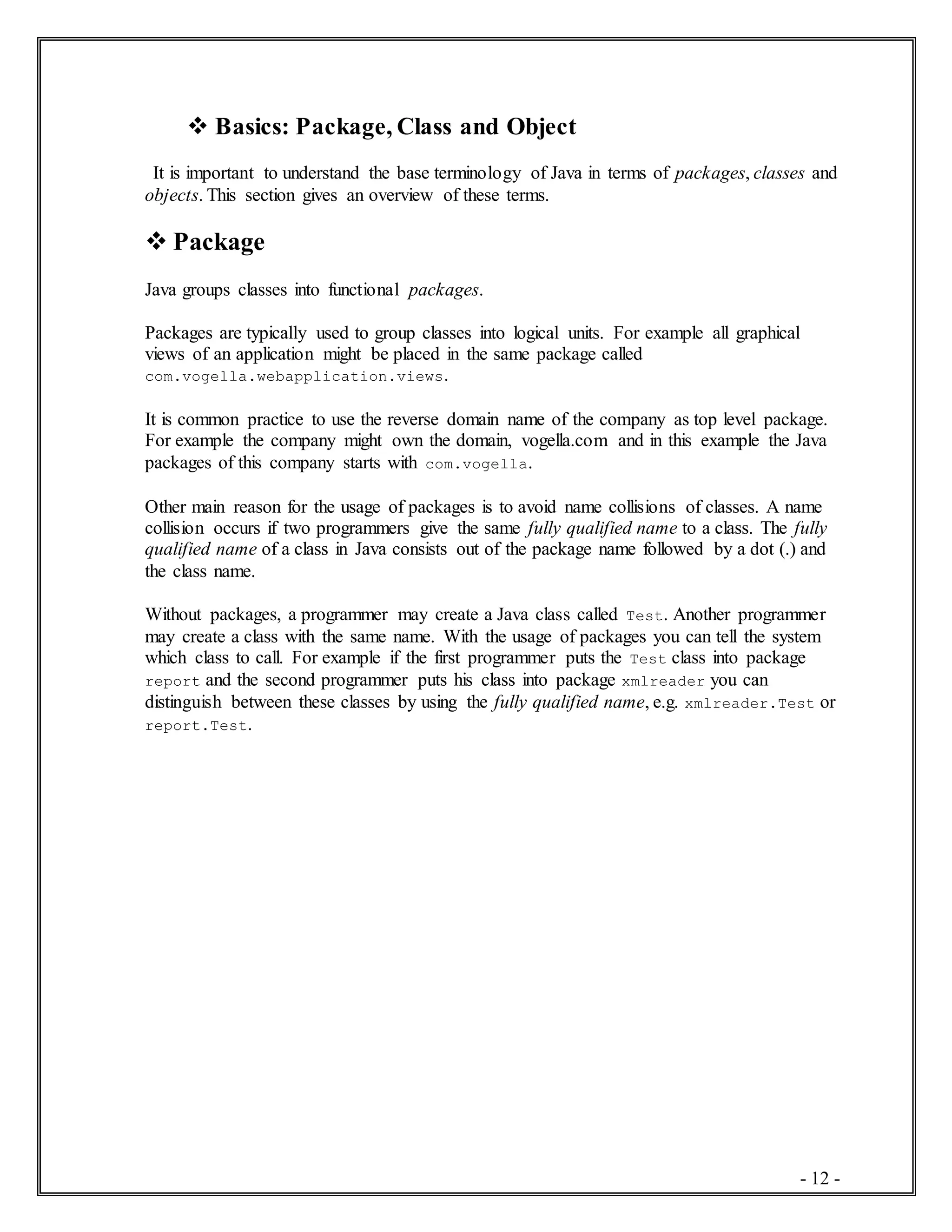 - 12 -
 Basics: Package, Class and Object
It is important to understand the base terminology of Java in terms of packages, classes and
objects. This section gives an overview of these terms.
 Package
Java groups classes into functional packages.
Packages are typically used to group classes into logical units. For example all graphical
views of an application might be placed in the same package called
com.vogella.webapplication.views.
It is common practice to use the reverse domain name of the company as top level package.
For example the company might own the domain, vogella.com and in this example the Java
packages of this company starts with com.vogella.
Other main reason for the usage of packages is to avoid name collisions of classes. A name
collision occurs if two programmers give the same fully qualified name to a class. The fully
qualified name of a class in Java consists out of the package name followed by a dot (.) and
the class name.
Without packages, a programmer may create a Java class called Test. Another programmer
may create a class with the same name. With the usage of packages you can tell the system
which class to call. For example if the first programmer puts the Test class into package
report and the second programmer puts his class into package xmlreader you can
distinguish between these classes by using the fully qualified name, e.g. xmlreader.Test or
report.Test.
 