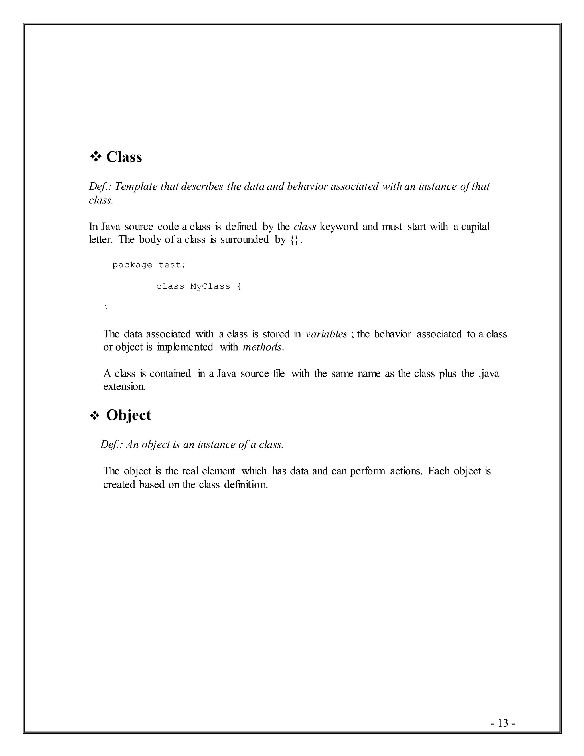 - 13 -
 Class
Def.: Template that describes the data and behavior associated with an instance of that
class.
In Java source code a class is defined by the class keyword and must start with a capital
letter. The body of a class is surrounded by {}.
package test;
class MyClass {
}
The data associated with a class is stored in variables ; the behavior associated to a class
or object is implemented with methods.
A class is contained in a Java source file with the same name as the class plus the .java
extension.
 Object
Def.: An object is an instance of a class.
The object is the real element which has data and can perform actions. Each object is
created based on the class definition.
 