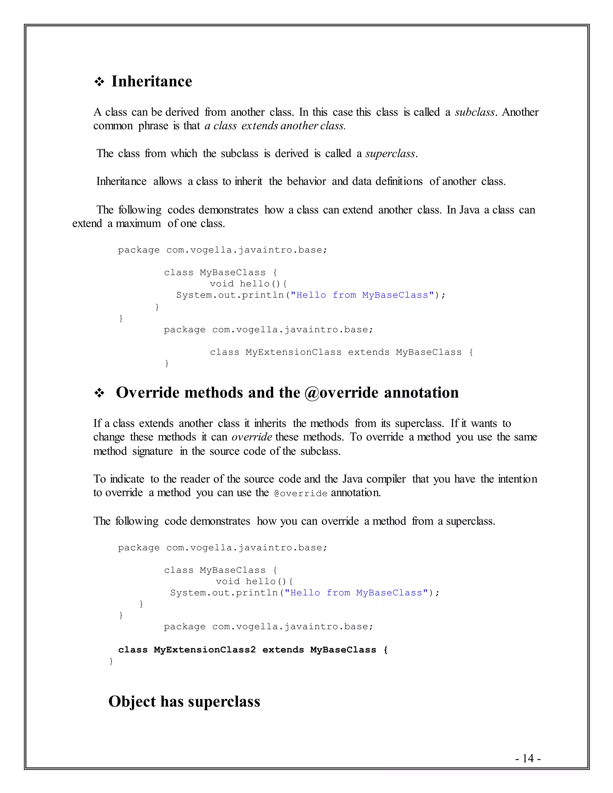 - 14 -
 Inheritance
A class can be derived from another class. In this case this class is called a subclass. Another
common phrase is that a class extends another class.
The class from which the subclass is derived is called a superclass.
Inheritance allows a class to inherit the behavior and data definitions of another class.
The following codes demonstrates how a class can extend another class. In Java a class can
extend a maximum of one class.
package com.vogella.javaintro.base;
class MyBaseClass {
void hello(){
System.out.println("Hello from MyBaseClass");
}
}
package com.vogella.javaintro.base;
class MyExtensionClass extends MyBaseClass {
}
 Override methods and the @override annotation
If a class extends another class it inherits the methods from its superclass. If it wants to
change these methods it can override these methods. To override a method you use the same
method signature in the source code of the subclass.
To indicate to the reader of the source code and the Java compiler that you have the intention
to override a method you can use the @override annotation.
The following code demonstrates how you can override a method from a superclass.
package com.vogella.javaintro.base;
class MyBaseClass {
void hello(){
System.out.println("Hello from MyBaseClass");
}
}
package com.vogella.javaintro.base;
class MyExtensionClass2 extends MyBaseClass {
}
Object has superclass
 