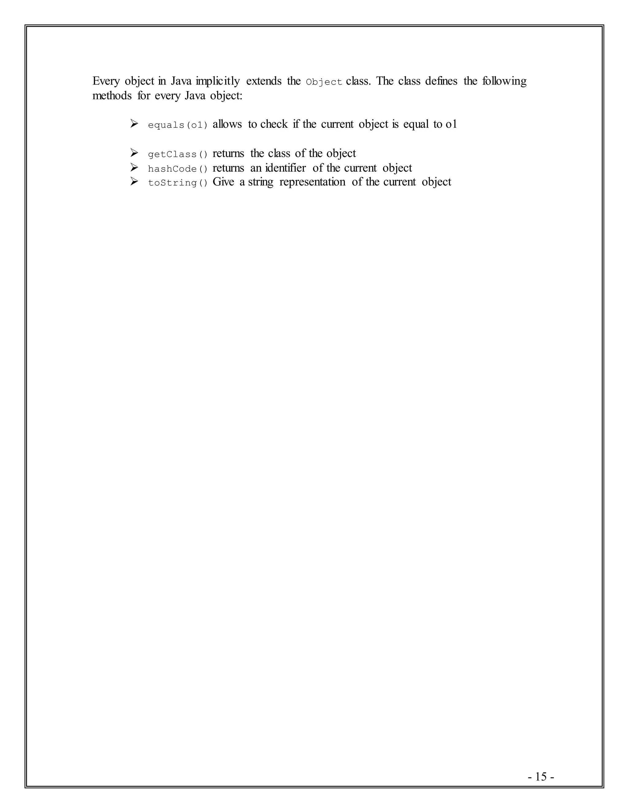 - 15 -
Every object in Java implicitly extends the Object class. The class defines the following
methods for every Java object:
 equals(o1) allows to check if the current object is equal to o1
 getClass() returns the class of the object
 hashCode() returns an identifier of the current object
 toString() Give a string representation of the current object
 