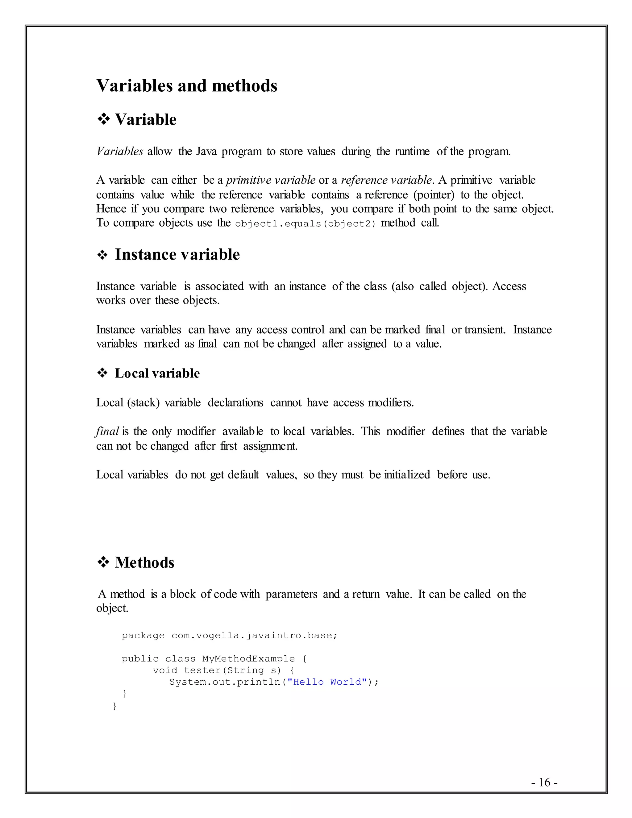 - 16 -
Variables and methods
 Variable
Variables allow the Java program to store values during the runtime of the program.
A variable can either be a primitive variable or a reference variable. A primitive variable
contains value while the reference variable contains a reference (pointer) to the object.
Hence if you compare two reference variables, you compare if both point to the same object.
To compare objects use the object1.equals(object2) method call.
 Instance variable
Instance variable is associated with an instance of the class (also called object). Access
works over these objects.
Instance variables can have any access control and can be marked final or transient. Instance
variables marked as final can not be changed after assigned to a value.
 Local variable
Local (stack) variable declarations cannot have access modifiers.
final is the only modifier available to local variables. This modifier defines that the variable
can not be changed after first assignment.
Local variables do not get default values, so they must be initialized before use.
 Methods
A method is a block of code with parameters and a return value. It can be called on the
object.
package com.vogella.javaintro.base;
public class MyMethodExample {
void tester(String s) {
System.out.println("Hello World");
}
}
 