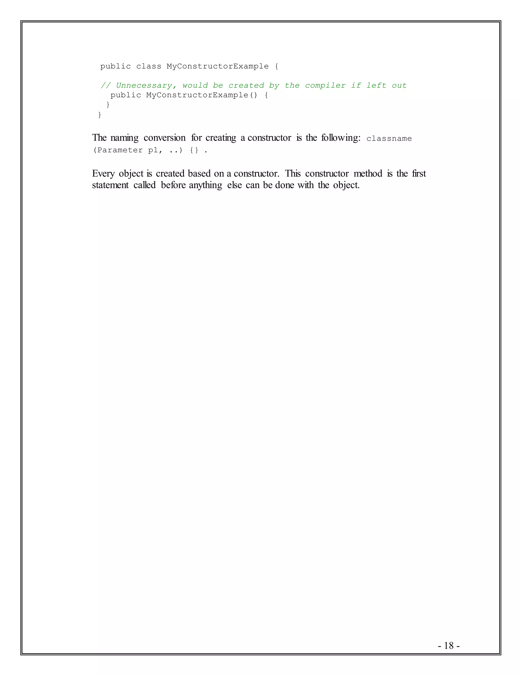 - 18 -
public class MyConstructorExample {
// Unnecessary, would be created by the compiler if left out
public MyConstructorExample() {
}
}
The naming conversion for creating a constructor is the following: classname
(Parameter p1, ..) {} .
Every object is created based on a constructor. This constructor method is the first
statement called before anything else can be done with the object.
 