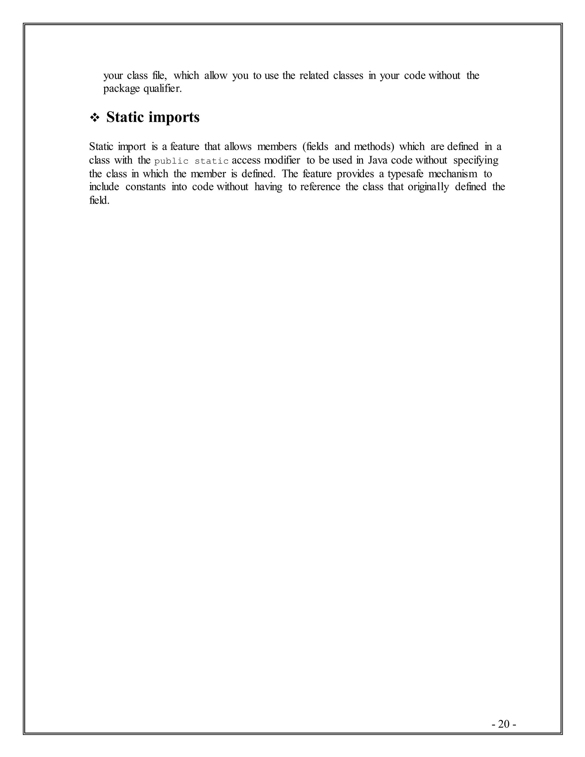 - 20 -
your class file, which allow you to use the related classes in your code without the
package qualifier.
 Static imports
Static import is a feature that allows members (fields and methods) which are defined in a
class with the public static access modifier to be used in Java code without specifying
the class in which the member is defined. The feature provides a typesafe mechanism to
include constants into code without having to reference the class that originally defined the
field.
 