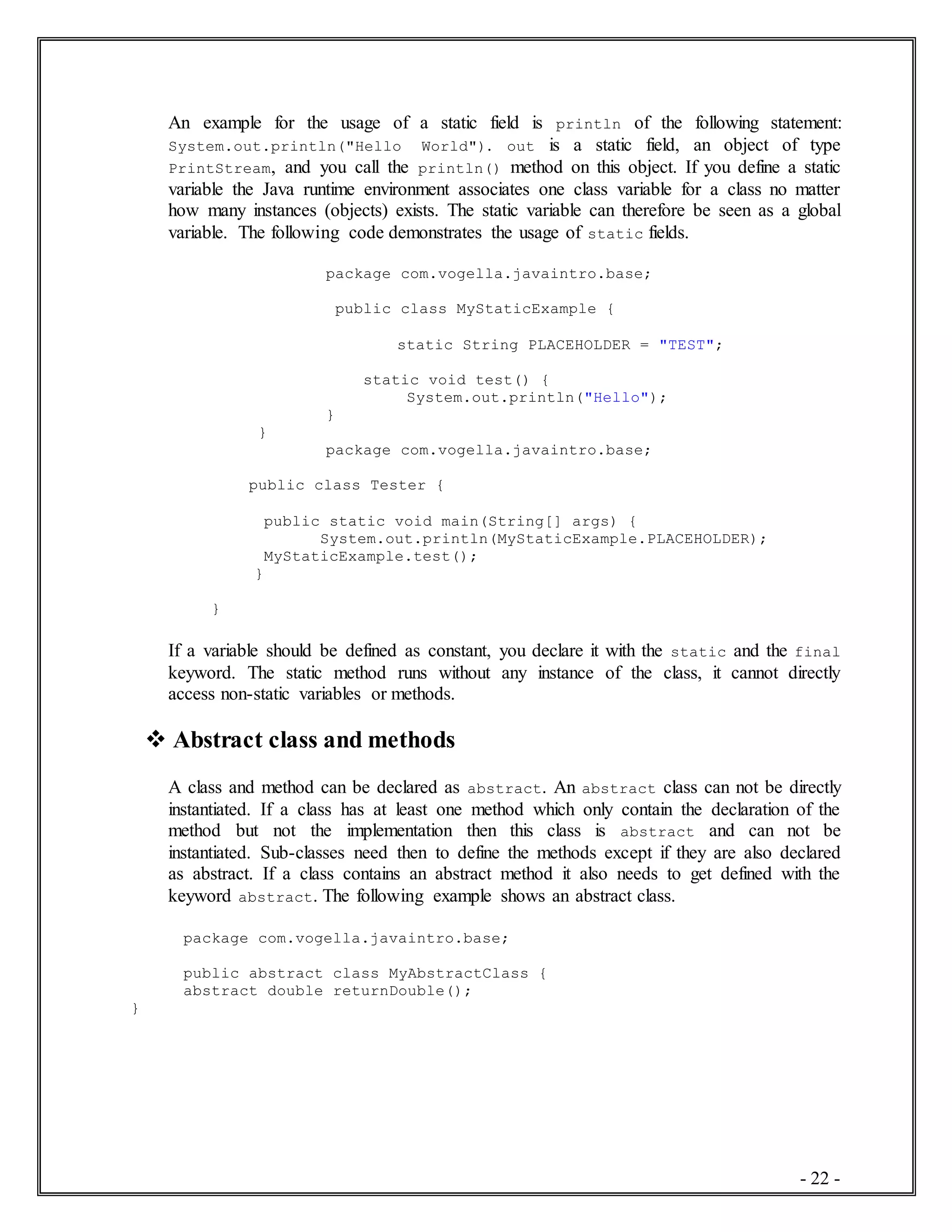 - 22 -
An example for the usage of a static field is println of the following statement:
System.out.println("Hello World"). out is a static field, an object of type
PrintStream, and you call the println() method on this object. If you define a static
variable the Java runtime environment associates one class variable for a class no matter
how many instances (objects) exists. The static variable can therefore be seen as a global
variable. The following code demonstrates the usage of static fields.
package com.vogella.javaintro.base;
public class MyStaticExample {
static String PLACEHOLDER = "TEST";
static void test() {
System.out.println("Hello");
}
}
package com.vogella.javaintro.base;
public class Tester {
public static void main(String[] args) {
System.out.println(MyStaticExample.PLACEHOLDER);
MyStaticExample.test();
}
}
If a variable should be defined as constant, you declare it with the static and the final
keyword. The static method runs without any instance of the class, it cannot directly
access non-static variables or methods.
 Abstract class and methods
A class and method can be declared as abstract. An abstract class can not be directly
instantiated. If a class has at least one method which only contain the declaration of the
method but not the implementation then this class is abstract and can not be
instantiated. Sub-classes need then to define the methods except if they are also declared
as abstract. If a class contains an abstract method it also needs to get defined with the
keyword abstract. The following example shows an abstract class.
package com.vogella.javaintro.base;
public abstract class MyAbstractClass {
abstract double returnDouble();
}
 