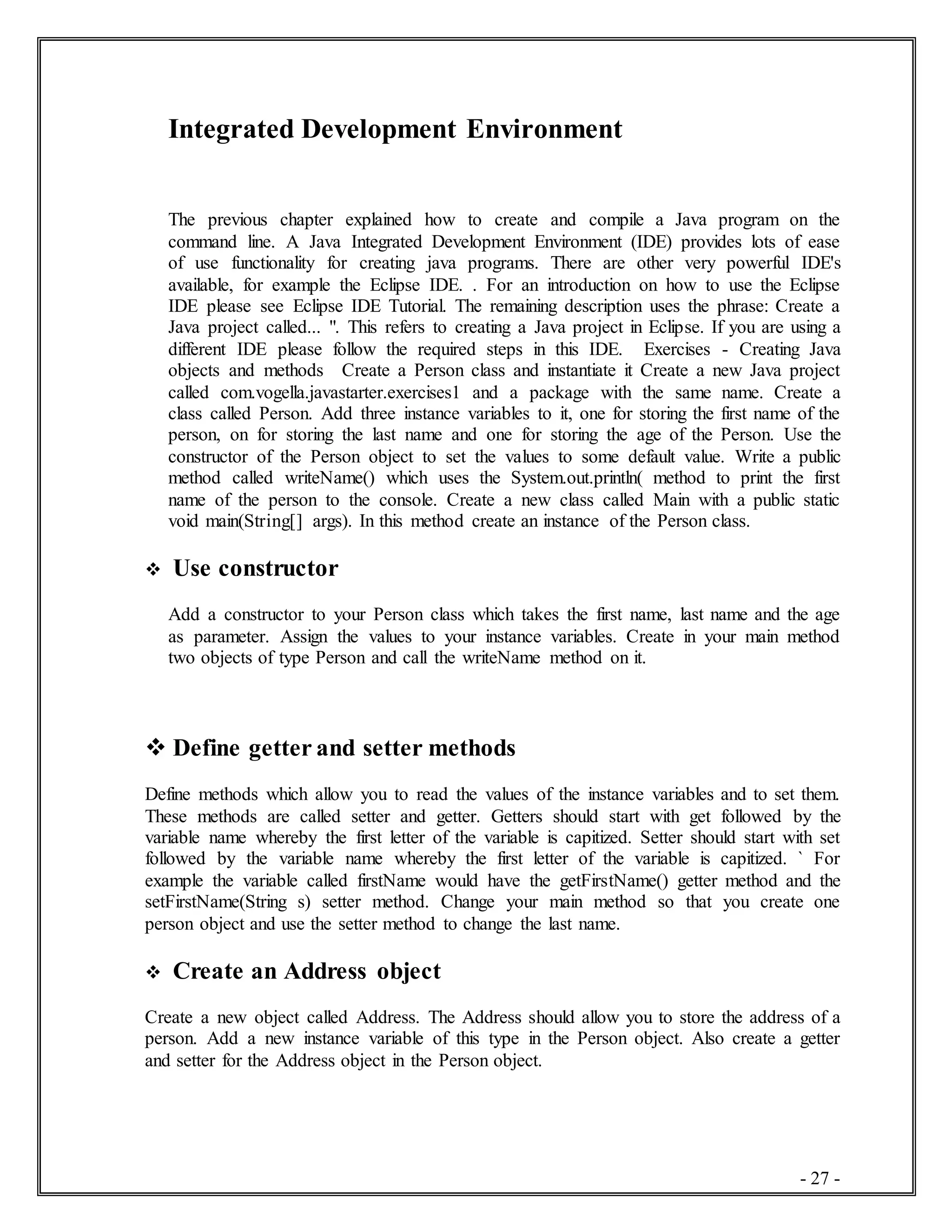 - 27 -
Integrated Development Environment
The previous chapter explained how to create and compile a Java program on the
command line. A Java Integrated Development Environment (IDE) provides lots of ease
of use functionality for creating java programs. There are other very powerful IDE's
available, for example the Eclipse IDE. . For an introduction on how to use the Eclipse
IDE please see Eclipse IDE Tutorial. The remaining description uses the phrase: Create a
Java project called... ". This refers to creating a Java project in Eclipse. If you are using a
different IDE please follow the required steps in this IDE. Exercises - Creating Java
objects and methods Create a Person class and instantiate it Create a new Java project
called com.vogella.javastarter.exercises1 and a package with the same name. Create a
class called Person. Add three instance variables to it, one for storing the first name of the
person, on for storing the last name and one for storing the age of the Person. Use the
constructor of the Person object to set the values to some default value. Write a public
method called writeName() which uses the System.out.println( method to print the first
name of the person to the console. Create a new class called Main with a public static
void main(String[] args). In this method create an instance of the Person class.
 Use constructor
Add a constructor to your Person class which takes the first name, last name and the age
as parameter. Assign the values to your instance variables. Create in your main method
two objects of type Person and call the writeName method on it.
 Define getter and setter methods
Define methods which allow you to read the values of the instance variables and to set them.
These methods are called setter and getter. Getters should start with get followed by the
variable name whereby the first letter of the variable is capitized. Setter should start with set
followed by the variable name whereby the first letter of the variable is capitized. ` For
example the variable called firstName would have the getFirstName() getter method and the
setFirstName(String s) setter method. Change your main method so that you create one
person object and use the setter method to change the last name.
 Create an Address object
Create a new object called Address. The Address should allow you to store the address of a
person. Add a new instance variable of this type in the Person object. Also create a getter
and setter for the Address object in the Person object.
 