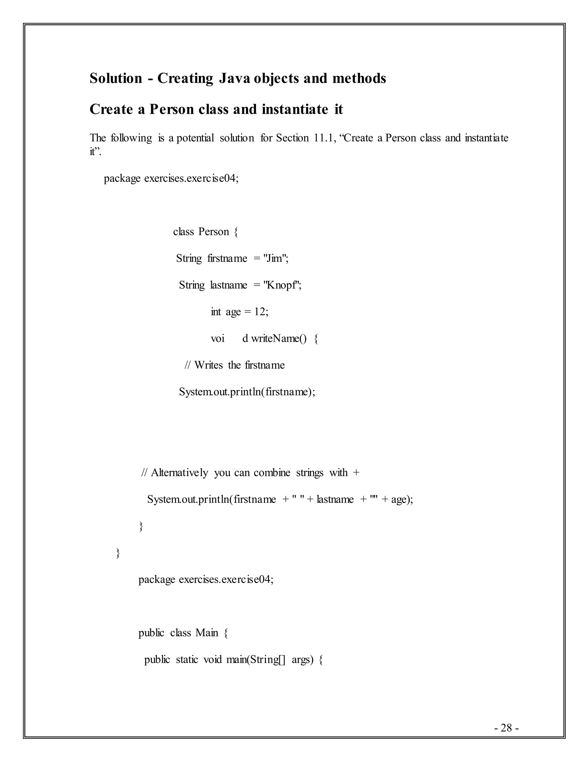 - 28 -
Solution - Creating Java objects and methods
Create a Person class and instantiate it
The following is a potential solution for Section 11.1, “Create a Person class and instantiate
it”.
package exercises.exercise04;
class Person {
String firstname = "Jim";
String lastname = "Knopf";
int age = 12;
voi d writeName() {
// Writes the firstname
System.out.println(firstname);
// Alternatively you can combine strings with +
System.out.println(firstname + " " + lastname + "" + age);
}
}
package exercises.exercise04;
public class Main {
public static void main(String[] args) {
 