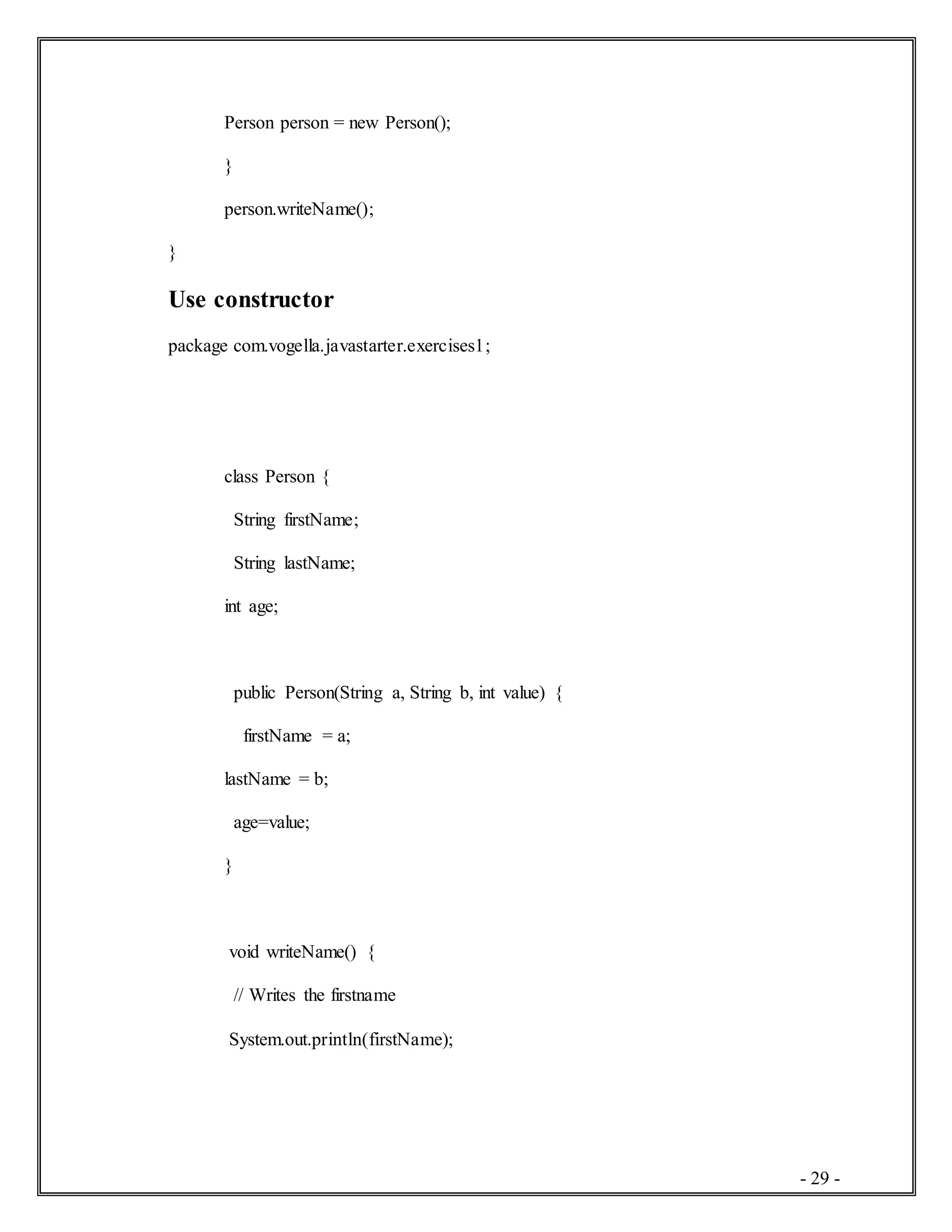 - 29 -
Person person = new Person();
}
person.writeName();
}
Use constructor
package com.vogella.javastarter.exercises1;
class Person {
String firstName;
String lastName;
int age;
public Person(String a, String b, int value) {
firstName = a;
lastName = b;
age=value;
}
void writeName() {
// Writes the firstname
System.out.println(firstName);
 