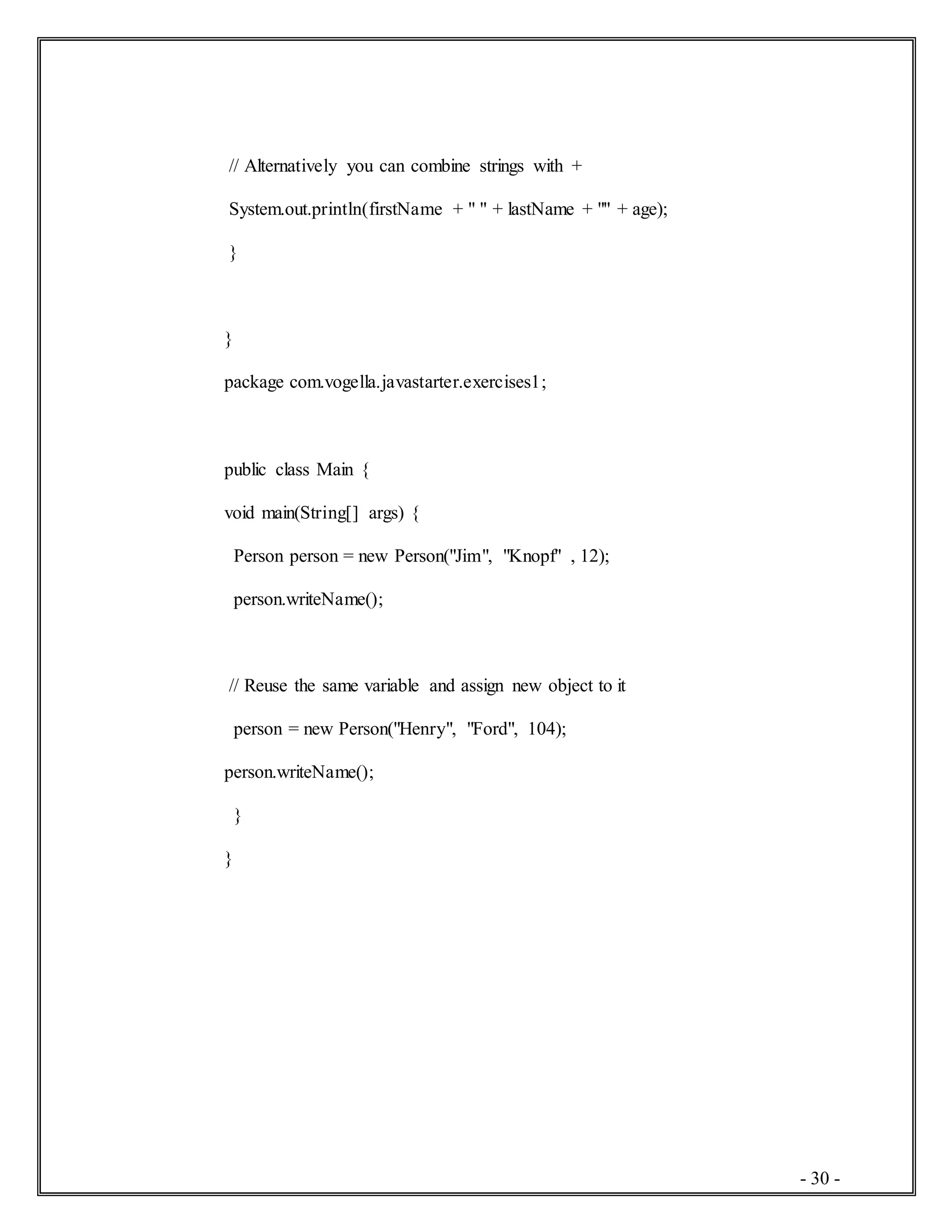 - 30 -
// Alternatively you can combine strings with +
System.out.println(firstName + " " + lastName + "" + age);
}
}
package com.vogella.javastarter.exercises1;
public class Main {
void main(String[] args) {
Person person = new Person("Jim", "Knopf" , 12);
person.writeName();
// Reuse the same variable and assign new object to it
person = new Person("Henry", "Ford", 104);
person.writeName();
}
}
 
