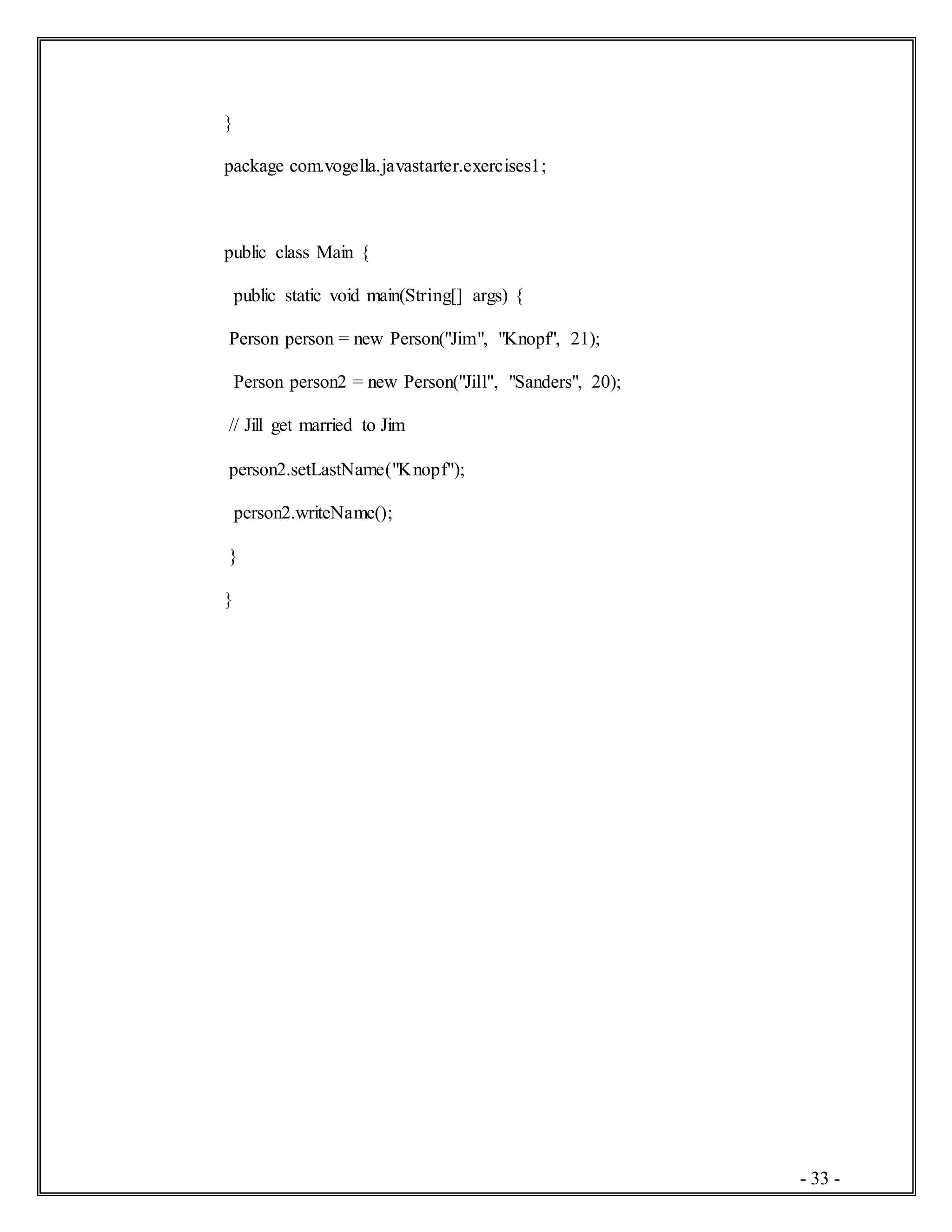 - 33 -
}
package com.vogella.javastarter.exercises1;
public class Main {
public static void main(String[] args) {
Person person = new Person("Jim", "Knopf", 21);
Person person2 = new Person("Jill", "Sanders", 20);
// Jill get married to Jim
person2.setLastName("Knopf");
person2.writeName();
}
}
 
