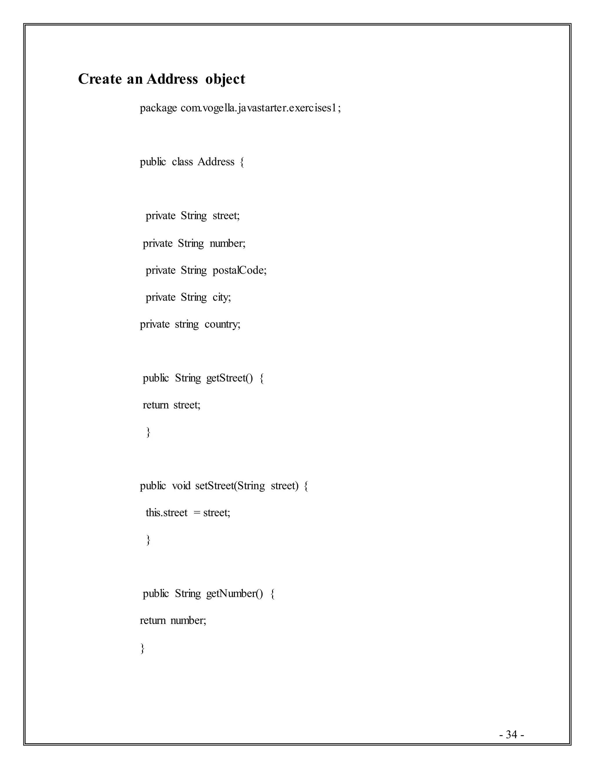 - 34 -
Create an Address object
package com.vogella.javastarter.exercises1;
public class Address {
private String street;
private String number;
private String postalCode;
private String city;
private string country;
public String getStreet() {
return street;
}
public void setStreet(String street) {
this.street = street;
}
public String getNumber() {
return number;
}
 