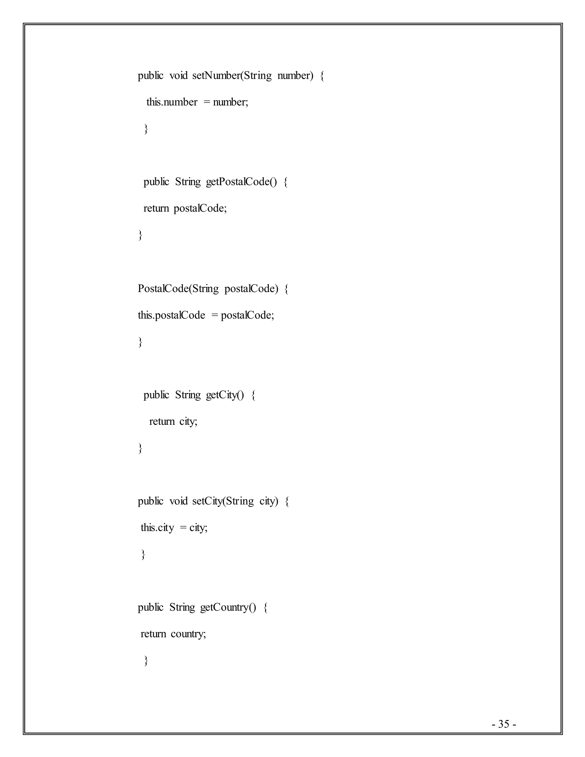 - 35 -
public void setNumber(String number) {
this.number = number;
}
public String getPostalCode() {
return postalCode;
}
PostalCode(String postalCode) {
this.postalCode = postalCode;
}
public String getCity() {
return city;
}
public void setCity(String city) {
this.city = city;
}
public String getCountry() {
return country;
}
 