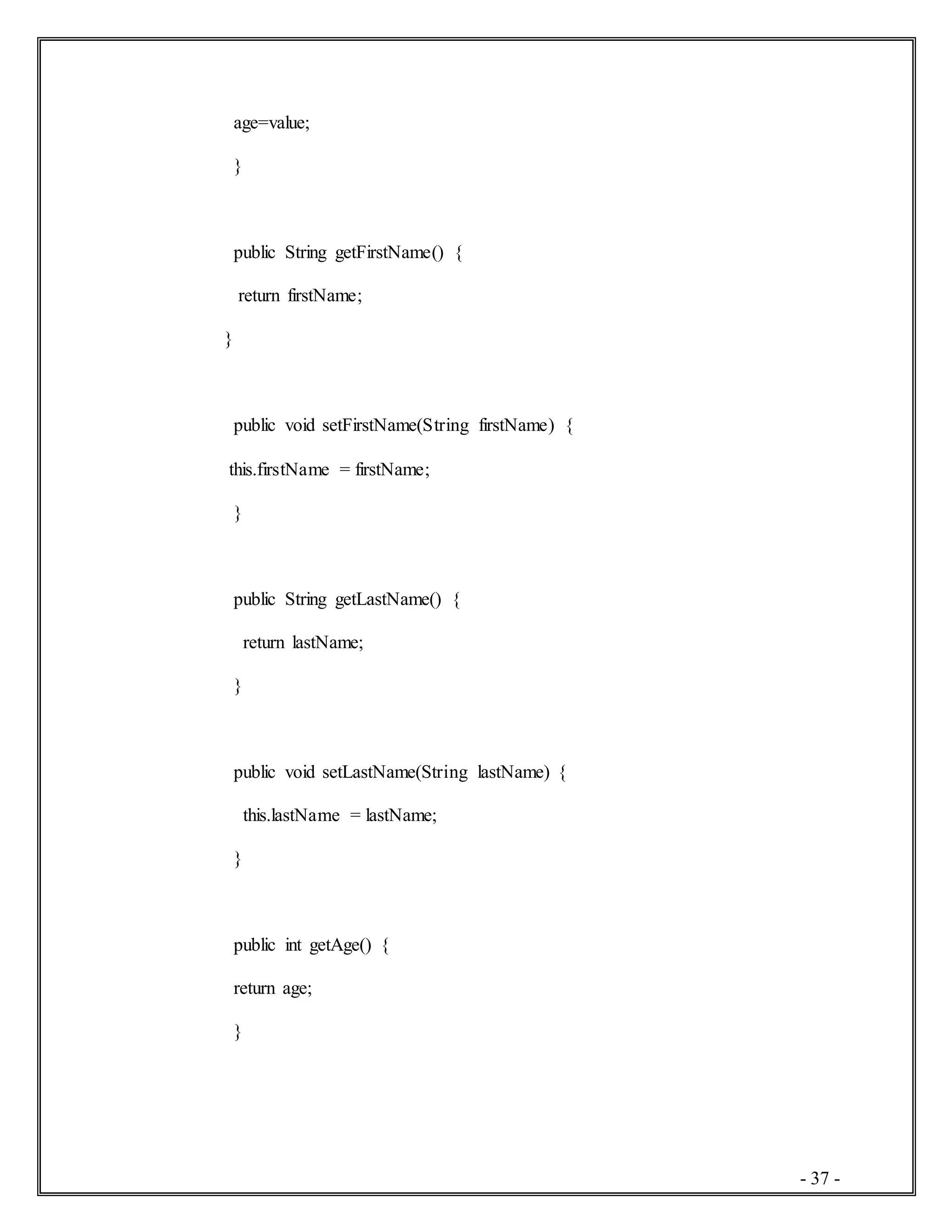 - 37 -
age=value;
}
public String getFirstName() {
return firstName;
}
public void setFirstName(String firstName) {
this.firstName = firstName;
}
public String getLastName() {
return lastName;
}
public void setLastName(String lastName) {
this.lastName = lastName;
}
public int getAge() {
return age;
}
 
