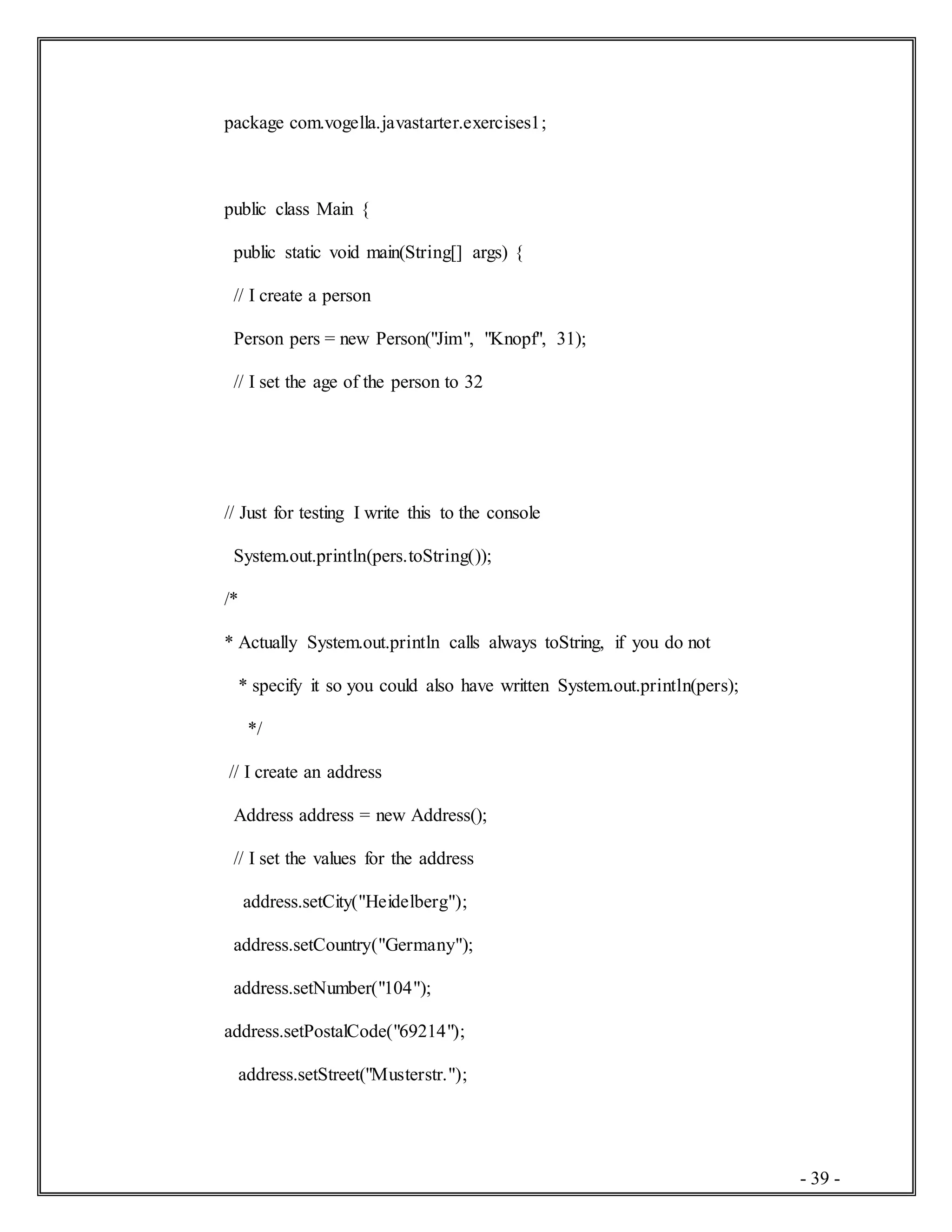 - 39 -
package com.vogella.javastarter.exercises1;
public class Main {
public static void main(String[] args) {
// I create a person
Person pers = new Person("Jim", "Knopf", 31);
// I set the age of the person to 32
// Just for testing I write this to the console
System.out.println(pers.toString());
/*
* Actually System.out.println calls always toString, if you do not
* specify it so you could also have written System.out.println(pers);
*/
// I create an address
Address address = new Address();
// I set the values for the address
address.setCity("Heidelberg");
address.setCountry("Germany");
address.setNumber("104");
address.setPostalCode("69214");
address.setStreet("Musterstr.");
 
