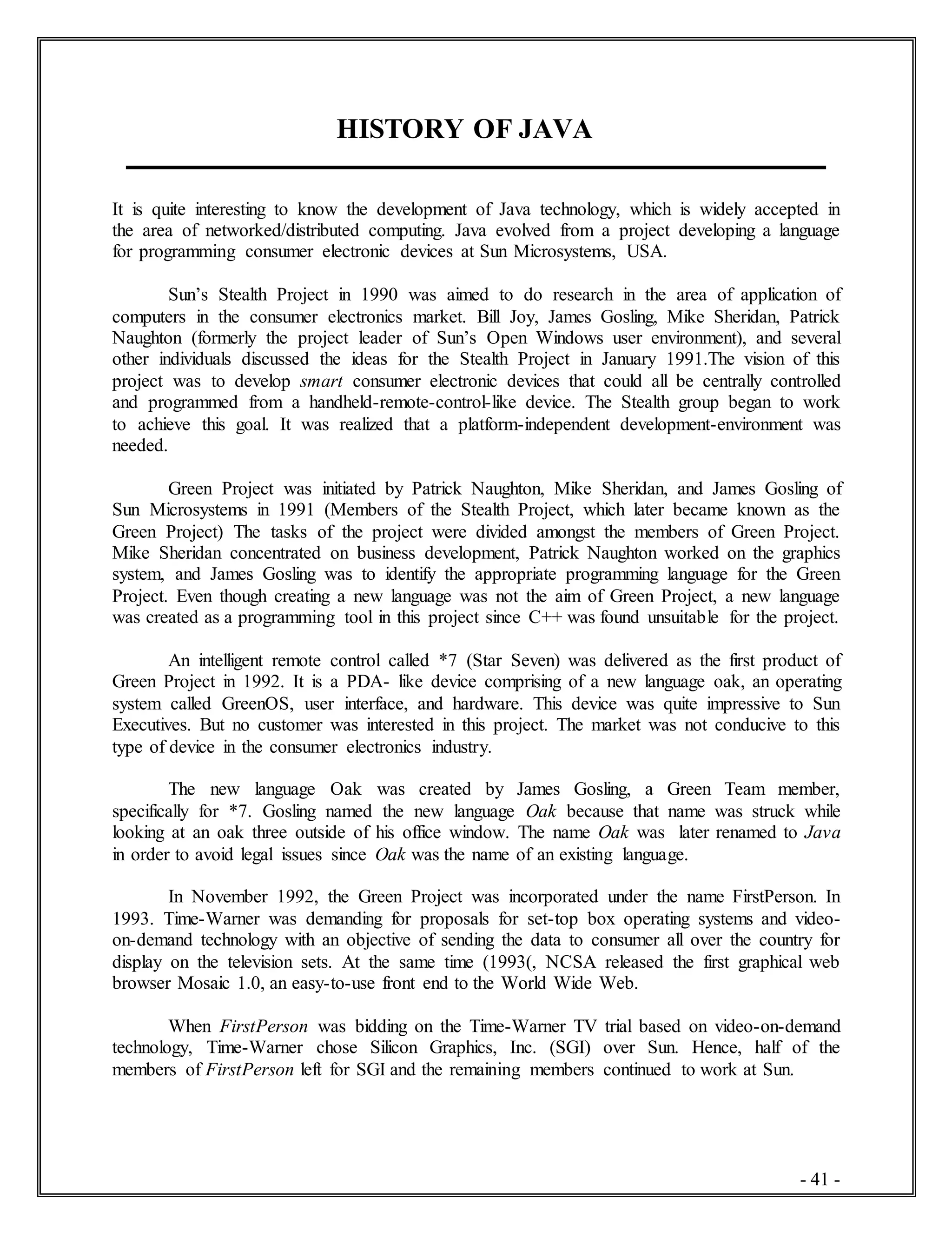 - 41 -
HISTORY OF JAVA
It is quite interesting to know the development of Java technology, which is widely accepted in
the area of networked/distributed computing. Java evolved from a project developing a language
for programming consumer electronic devices at Sun Microsystems, USA.
Sun’s Stealth Project in 1990 was aimed to do research in the area of application of
computers in the consumer electronics market. Bill Joy, James Gosling, Mike Sheridan, Patrick
Naughton (formerly the project leader of Sun’s Open Windows user environment), and several
other individuals discussed the ideas for the Stealth Project in January 1991.The vision of this
project was to develop smart consumer electronic devices that could all be centrally controlled
and programmed from a handheld-remote-control-like device. The Stealth group began to work
to achieve this goal. It was realized that a platform-independent development-environment was
needed.
Green Project was initiated by Patrick Naughton, Mike Sheridan, and James Gosling of
Sun Microsystems in 1991 (Members of the Stealth Project, which later became known as the
Green Project) The tasks of the project were divided amongst the members of Green Project.
Mike Sheridan concentrated on business development, Patrick Naughton worked on the graphics
system, and James Gosling was to identify the appropriate programming language for the Green
Project. Even though creating a new language was not the aim of Green Project, a new language
was created as a programming tool in this project since C++ was found unsuitable for the project.
An intelligent remote control called *7 (Star Seven) was delivered as the first product of
Green Project in 1992. It is a PDA- like device comprising of a new language oak, an operating
system called GreenOS, user interface, and hardware. This device was quite impressive to Sun
Executives. But no customer was interested in this project. The market was not conducive to this
type of device in the consumer electronics industry.
The new language Oak was created by James Gosling, a Green Team member,
specifically for *7. Gosling named the new language Oak because that name was struck while
looking at an oak three outside of his office window. The name Oak was later renamed to Java
in order to avoid legal issues since Oak was the name of an existing language.
In November 1992, the Green Project was incorporated under the name FirstPerson. In
1993. Time-Warner was demanding for proposals for set-top box operating systems and video-
on-demand technology with an objective of sending the data to consumer all over the country for
display on the television sets. At the same time (1993(, NCSA released the first graphical web
browser Mosaic 1.0, an easy-to-use front end to the World Wide Web.
When FirstPerson was bidding on the Time-Warner TV trial based on video-on-demand
technology, Time-Warner chose Silicon Graphics, Inc. (SGI) over Sun. Hence, half of the
members of FirstPerson left for SGI and the remaining members continued to work at Sun.
 