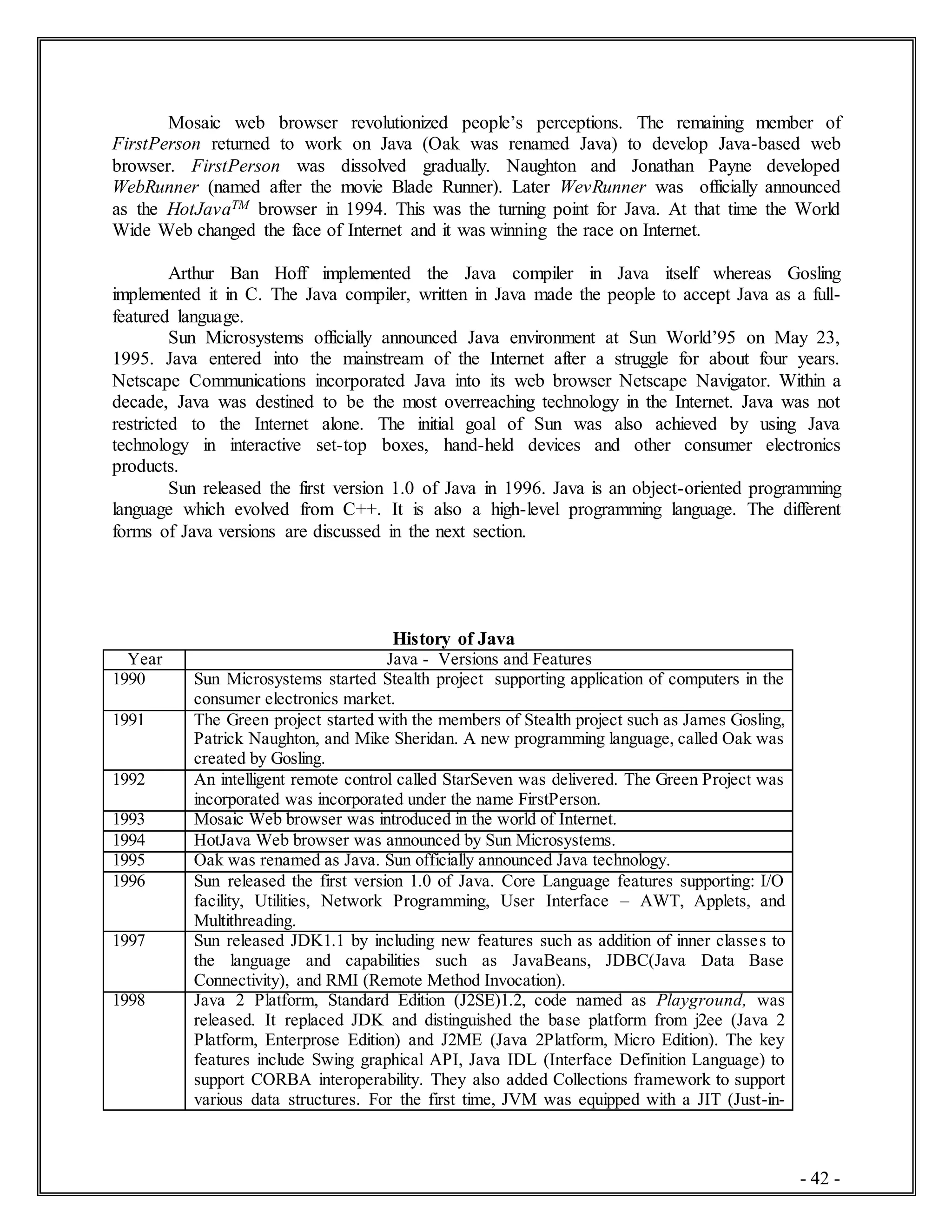 - 42 -
Mosaic web browser revolutionized people’s perceptions. The remaining member of
FirstPerson returned to work on Java (Oak was renamed Java) to develop Java-based web
browser. FirstPerson was dissolved gradually. Naughton and Jonathan Payne developed
WebRunner (named after the movie Blade Runner). Later WevRunner was officially announced
as the HotJavaTM browser in 1994. This was the turning point for Java. At that time the World
Wide Web changed the face of Internet and it was winning the race on Internet.
Arthur Ban Hoff implemented the Java compiler in Java itself whereas Gosling
implemented it in C. The Java compiler, written in Java made the people to accept Java as a full-
featured language.
Sun Microsystems officially announced Java environment at Sun World’95 on May 23,
1995. Java entered into the mainstream of the Internet after a struggle for about four years.
Netscape Communications incorporated Java into its web browser Netscape Navigator. Within a
decade, Java was destined to be the most overreaching technology in the Internet. Java was not
restricted to the Internet alone. The initial goal of Sun was also achieved by using Java
technology in interactive set-top boxes, hand-held devices and other consumer electronics
products.
Sun released the first version 1.0 of Java in 1996. Java is an object-oriented programming
language which evolved from C++. It is also a high-level programming language. The different
forms of Java versions are discussed in the next section.
History of Java
Year Java - Versions and Features
1990 Sun Microsystems started Stealth project supporting application of computers in the
consumer electronics market.
1991 The Green project started with the members of Stealth project such as James Gosling,
Patrick Naughton, and Mike Sheridan. A new programming language, called Oak was
created by Gosling.
1992 An intelligent remote control called StarSeven was delivered. The Green Project was
incorporated was incorporated under the name FirstPerson.
1993 Mosaic Web browser was introduced in the world of Internet.
1994 HotJava Web browser was announced by Sun Microsystems.
1995 Oak was renamed as Java. Sun officially announced Java technology.
1996 Sun released the first version 1.0 of Java. Core Language features supporting: I/O
facility, Utilities, Network Programming, User Interface – AWT, Applets, and
Multithreading.
1997 Sun released JDK1.1 by including new features such as addition of inner classes to
the language and capabilities such as JavaBeans, JDBC(Java Data Base
Connectivity), and RMI (Remote Method Invocation).
1998 Java 2 Platform, Standard Edition (J2SE)1.2, code named as Playground, was
released. It replaced JDK and distinguished the base platform from j2ee (Java 2
Platform, Enterprose Edition) and J2ME (Java 2Platform, Micro Edition). The key
features include Swing graphical API, Java IDL (Interface Definition Language) to
support CORBA interoperability. They also added Collections framework to support
various data structures. For the first time, JVM was equipped with a JIT (Just-in-
 