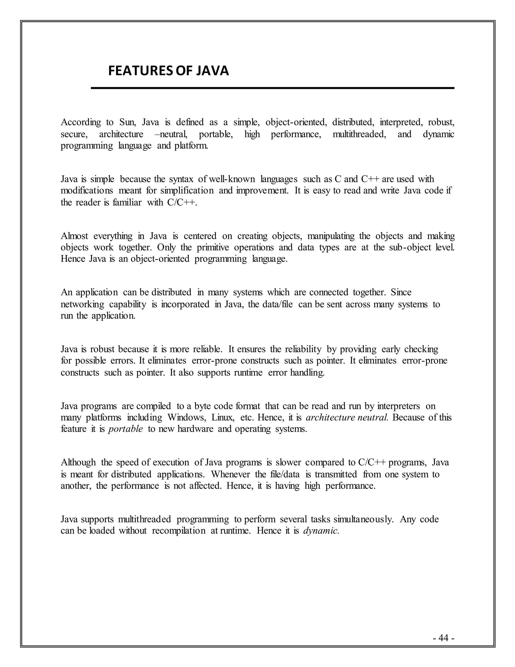 - 44 -
FEATURES OF JAVA
According to Sun, Java is defined as a simple, object-oriented, distributed, interpreted, robust,
secure, architecture –neutral, portable, high performance, multithreaded, and dynamic
programming language and platform.
Java is simple because the syntax of well-known languages such as C and C++ are used with
modifications meant for simplification and improvement. It is easy to read and write Java code if
the reader is familiar with C/C++.
Almost everything in Java is centered on creating objects, manipulating the objects and making
objects work together. Only the primitive operations and data types are at the sub-object level.
Hence Java is an object-oriented programming language.
An application can be distributed in many systems which are connected together. Since
networking capability is incorporated in Java, the data/file can be sent across many systems to
run the application.
Java is robust because it is more reliable. It ensures the reliability by providing early checking
for possible errors. It eliminates error-prone constructs such as pointer. It eliminates error-prone
constructs such as pointer. It also supports runtime error handling.
Java programs are compiled to a byte code format that can be read and run by interpreters on
many platforms including Windows, Linux, etc. Hence, it is architecture neutral. Because of this
feature it is portable to new hardware and operating systems.
Although the speed of execution of Java programs is slower compared to C/C++ programs, Java
is meant for distributed applications. Whenever the file/data is transmitted from one system to
another, the performance is not affected. Hence, it is having high performance.
Java supports multithreaded programming to perform several tasks simultaneously. Any code
can be loaded without recompilation at runtime. Hence it is dynamic.
 