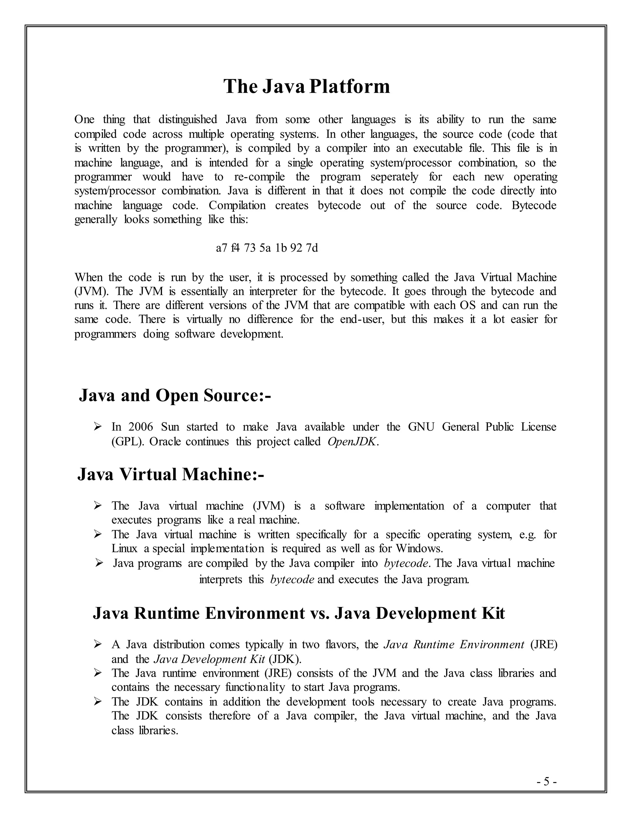 - 5 -
The Java Platform
One thing that distinguished Java from some other languages is its ability to run the same
compiled code across multiple operating systems. In other languages, the source code (code that
is written by the programmer), is compiled by a compiler into an executable file. This file is in
machine language, and is intended for a single operating system/processor combination, so the
programmer would have to re-compile the program seperately for each new operating
system/processor combination. Java is different in that it does not compile the code directly into
machine language code. Compilation creates bytecode out of the source code. Bytecode
generally looks something like this:
a7 f4 73 5a 1b 92 7d
When the code is run by the user, it is processed by something called the Java Virtual Machine
(JVM). The JVM is essentially an interpreter for the bytecode. It goes through the bytecode and
runs it. There are different versions of the JVM that are compatible with each OS and can run the
same code. There is virtually no difference for the end-user, but this makes it a lot easier for
programmers doing software development.
Java and Open Source:-
 In 2006 Sun started to make Java available under the GNU General Public License
(GPL). Oracle continues this project called OpenJDK.
Java Virtual Machine:-
 The Java virtual machine (JVM) is a software implementation of a computer that
executes programs like a real machine.
 The Java virtual machine is written specifically for a specific operating system, e.g. for
Linux a special implementation is required as well as for Windows.
 Java programs are compiled by the Java compiler into bytecode. The Java virtual machine
interprets this bytecode and executes the Java program.
Java Runtime Environment vs. Java Development Kit
 A Java distribution comes typically in two flavors, the Java Runtime Environment (JRE)
and the Java Development Kit (JDK).
 The Java runtime environment (JRE) consists of the JVM and the Java class libraries and
contains the necessary functionality to start Java programs.
 The JDK contains in addition the development tools necessary to create Java programs.
The JDK consists therefore of a Java compiler, the Java virtual machine, and the Java
class libraries.
 