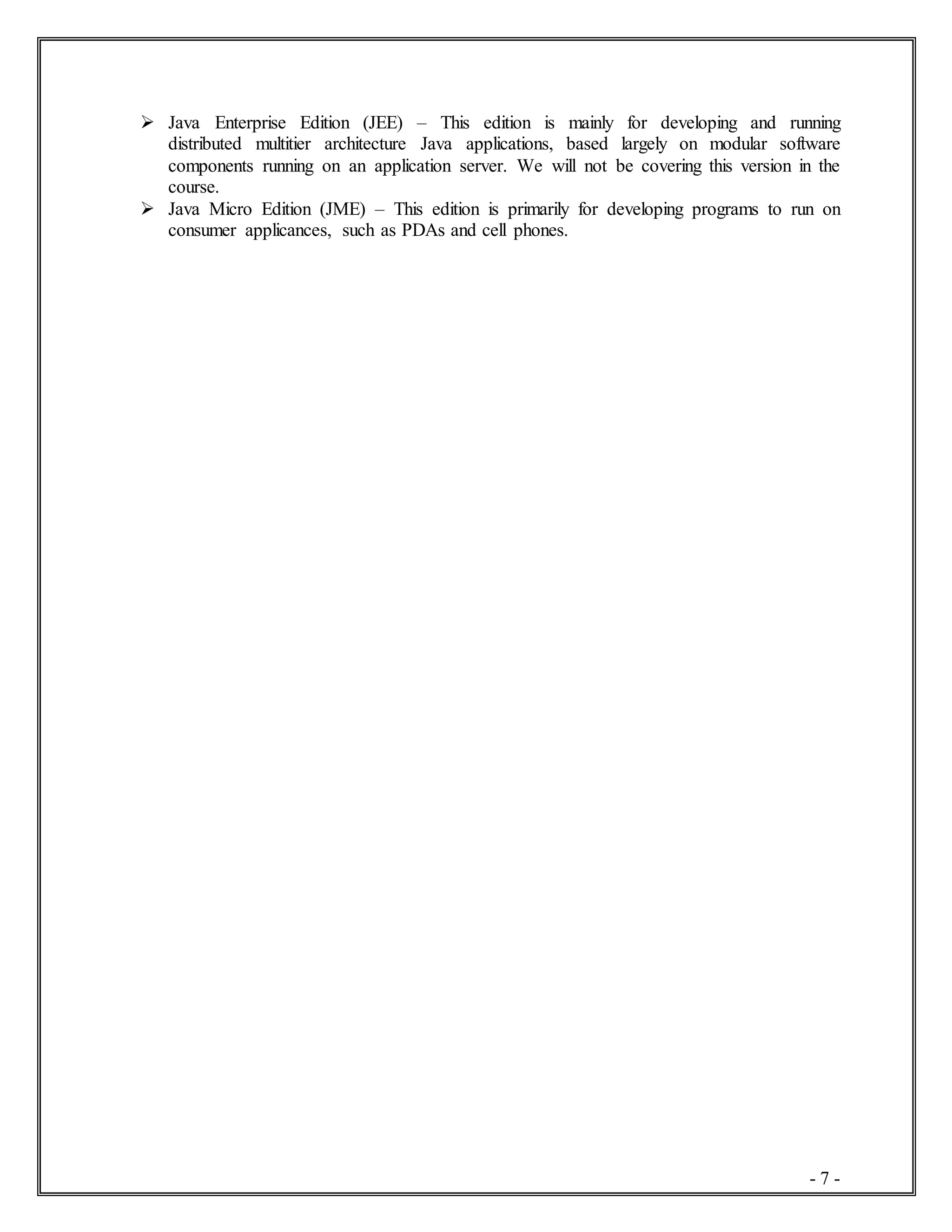 - 7 -
 Java Enterprise Edition (JEE) – This edition is mainly for developing and running
distributed multitier architecture Java applications, based largely on modular software
components running on an application server. We will not be covering this version in the
course.
 Java Micro Edition (JME) – This edition is primarily for developing programs to run on
consumer applicances, such as PDAs and cell phones.
 