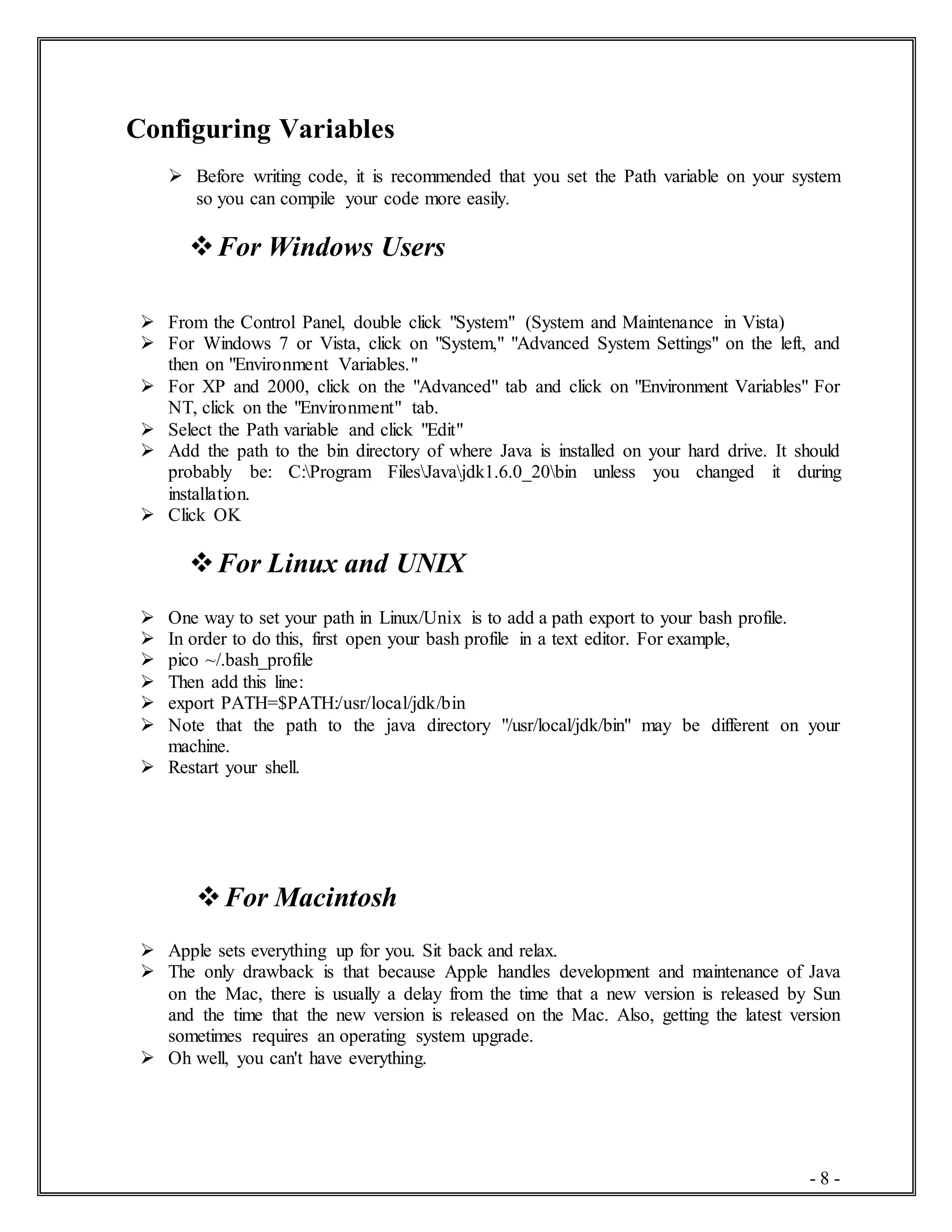 - 8 -
Configuring Variables
 Before writing code, it is recommended that you set the Path variable on your system
so you can compile your code more easily.
For Windows Users
 From the Control Panel, double click "System" (System and Maintenance in Vista)
 For Windows 7 or Vista, click on "System," "Advanced System Settings" on the left, and
then on "Environment Variables."
 For XP and 2000, click on the "Advanced" tab and click on "Environment Variables" For
NT, click on the "Environment" tab.
 Select the Path variable and click "Edit"
 Add the path to the bin directory of where Java is installed on your hard drive. It should
probably be: C:Program FilesJavajdk1.6.0_20bin unless you changed it during
installation.
 Click OK
For Linux and UNIX
 One way to set your path in Linux/Unix is to add a path export to your bash profile.
 In order to do this, first open your bash profile in a text editor. For example,
 pico ~/.bash_profile
 Then add this line:
 export PATH=$PATH:/usr/local/jdk/bin
 Note that the path to the java directory "/usr/local/jdk/bin" may be different on your
machine.
 Restart your shell.
For Macintosh
 Apple sets everything up for you. Sit back and relax.
 The only drawback is that because Apple handles development and maintenance of Java
on the Mac, there is usually a delay from the time that a new version is released by Sun
and the time that the new version is released on the Mac. Also, getting the latest version
sometimes requires an operating system upgrade.
 Oh well, you can't have everything.
 