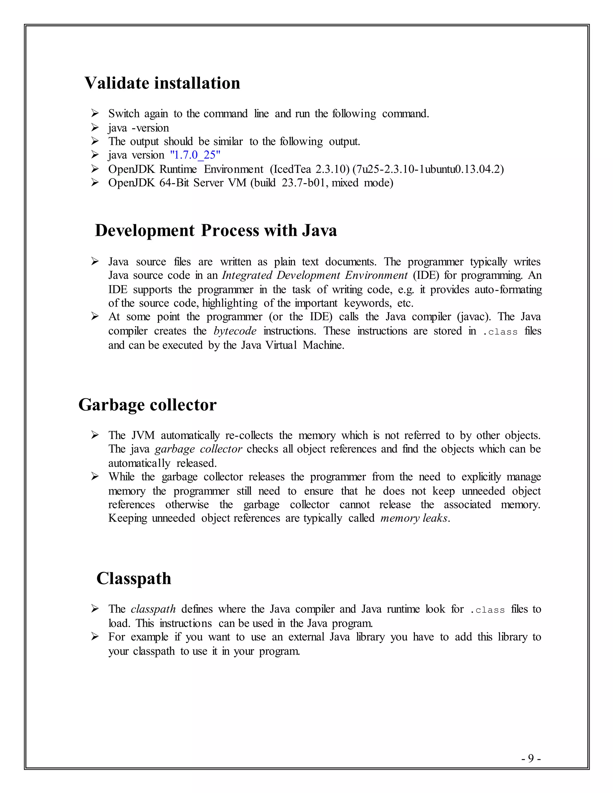 - 9 -
Validate installation
 Switch again to the command line and run the following command.
 java -version
 The output should be similar to the following output.
 java version "1.7.0_25"
 OpenJDK Runtime Environment (IcedTea 2.3.10) (7u25-2.3.10-1ubuntu0.13.04.2)
 OpenJDK 64-Bit Server VM (build 23.7-b01, mixed mode)
Development Process with Java
 Java source files are written as plain text documents. The programmer typically writes
Java source code in an Integrated Development Environment (IDE) for programming. An
IDE supports the programmer in the task of writing code, e.g. it provides auto-formating
of the source code, highlighting of the important keywords, etc.
 At some point the programmer (or the IDE) calls the Java compiler (javac). The Java
compiler creates the bytecode instructions. These instructions are stored in .class files
and can be executed by the Java Virtual Machine.
Garbage collector
 The JVM automatically re-collects the memory which is not referred to by other objects.
The java garbage collector checks all object references and find the objects which can be
automatically released.
 While the garbage collector releases the programmer from the need to explicitly manage
memory the programmer still need to ensure that he does not keep unneeded object
references otherwise the garbage collector cannot release the associated memory.
Keeping unneeded object references are typically called memory leaks.
Classpath
 The classpath defines where the Java compiler and Java runtime look for .class files to
load. This instructions can be used in the Java program.
 For example if you want to use an external Java library you have to add this library to
your classpath to use it in your program.
 