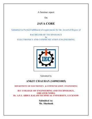 A Seminar report
On
JAVA CORE
Submitted in Partial Fulfillment of requirements for the Award of Degree of
BACHELOR OF TECHNOLOGY
In
ELECTRONICS AND COMMUNICATION ENGINEERING
Submitted by
ANKIT CHAUHAN (1409031005)
DEPARTMENT OF ELECTRONICS & COMMUNICATION ENGINEERING
IEC COLLEGE OF ENGINEERING AND TECHNOLOGY,
GREATER NOIDA
Dr. A.P.J. ABDUL KALAM TECHNICAL UNIVERSITY, LUCKNOW
Submitted to:
Mr. Shashank
 