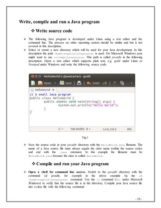 - 10 -
Write, compile and run a Java program
Write source code
 The following Java program is developed under Linux using a text editor and the
command line. The process on other operating system should be similar and but is not
covered in this description.
 Select or create a new directory which will be used for your Java development. In this
description the path homevogellajavastarter is used. On Microsoft Windows your
might want to use c:tempjavastarter. This path is called javadir in the following
description. Open a text editor which supports plain text, e.g. gedit under Linux or
Notepad under Windows and write the following source code.
Fig.1
 Save the source code in your javadir directory with the HelloWorld.java filename. The
name of a Java source file must always equals the class name (within the source code)
and end with the .java extension. In this example the filename must be
HelloWorld.java because the class is called HelloWorld.
 Compile and run your Java program
 Open a shell for command line access. Switch to the javadir directory with the
command cd javadir, for example in the above example via the cd
homevogellajavastarter command. Use the ls command (dir under Microsoft
Windows) to verify that the source file is in the directory. Compile your Java source file
into a class file with the following command.
 