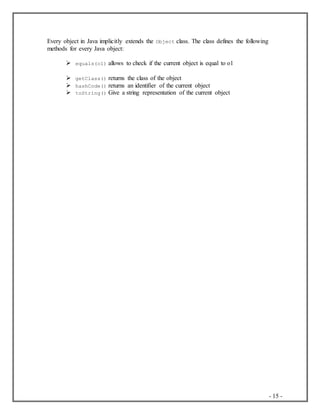 - 15 -
Every object in Java implicitly extends the Object class. The class defines the following
methods for every Java object:
 equals(o1) allows to check if the current object is equal to o1
 getClass() returns the class of the object
 hashCode() returns an identifier of the current object
 toString() Give a string representation of the current object
 