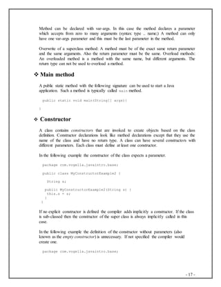 - 17 -
Method can be declared with var-args. In this case the method declares a parameter
which accepts from zero to many arguments (syntax: type .. name;) A method can only
have one var-args parameter and this must be the last parameter in the method.
Overwrite of a superclass method: A method must be of the exact same return parameter
and the same arguments. Also the return parameter must be the same. Overload methods:
An overloaded method is a method with the same name, but different arguments. The
return type can not be used to overload a method.
 Main method
A public static method with the following signature can be used to start a Java
application. Such a method is typically called main method.
public static void main(String[] args){
}
 Constructor
A class contains constructors that are invoked to create objects based on the class
definition. Constructor declarations look like method declarations except that they use the
name of the class and have no return type. A class can have several constructors with
different parameters. Each class must define at least one constructor.
In the following example the constructor of the class expects a parameter.
package com.vogella.javaintro.base;
public class MyConstructorExample2 {
String s;
public MyConstructorExample2(String s) {
this.s = s;
}
}
If no explicit constructor is defined the compiler adds implicitly a constructor. If the class
is sub-classed then the constructor of the super class is always implicitly called in this
case.
In the following example the definition of the constructor without parameters (also
known as the empty constructor) is unnecessary. If not specified the compiler would
create one.
package com.vogella.javaintro.base;
 